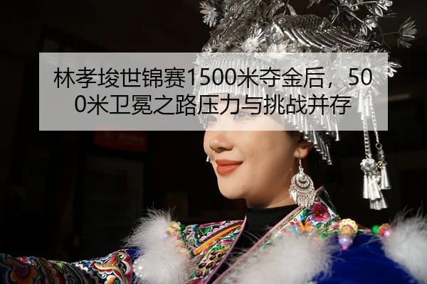 林孝埈世锦赛1500米夺金后，500米卫冕之路压力与挑战并存