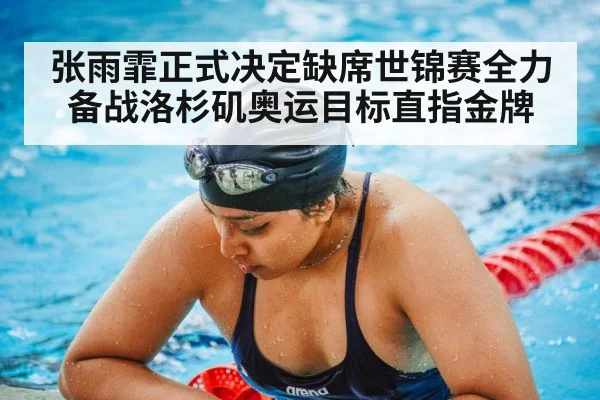 张雨霏正式决定缺席世锦赛全力备战洛杉矶奥运目标直指金牌