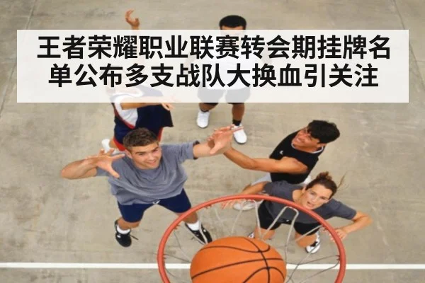 王者荣耀职业联赛转会期挂牌名单公布多支战队大换血引关注