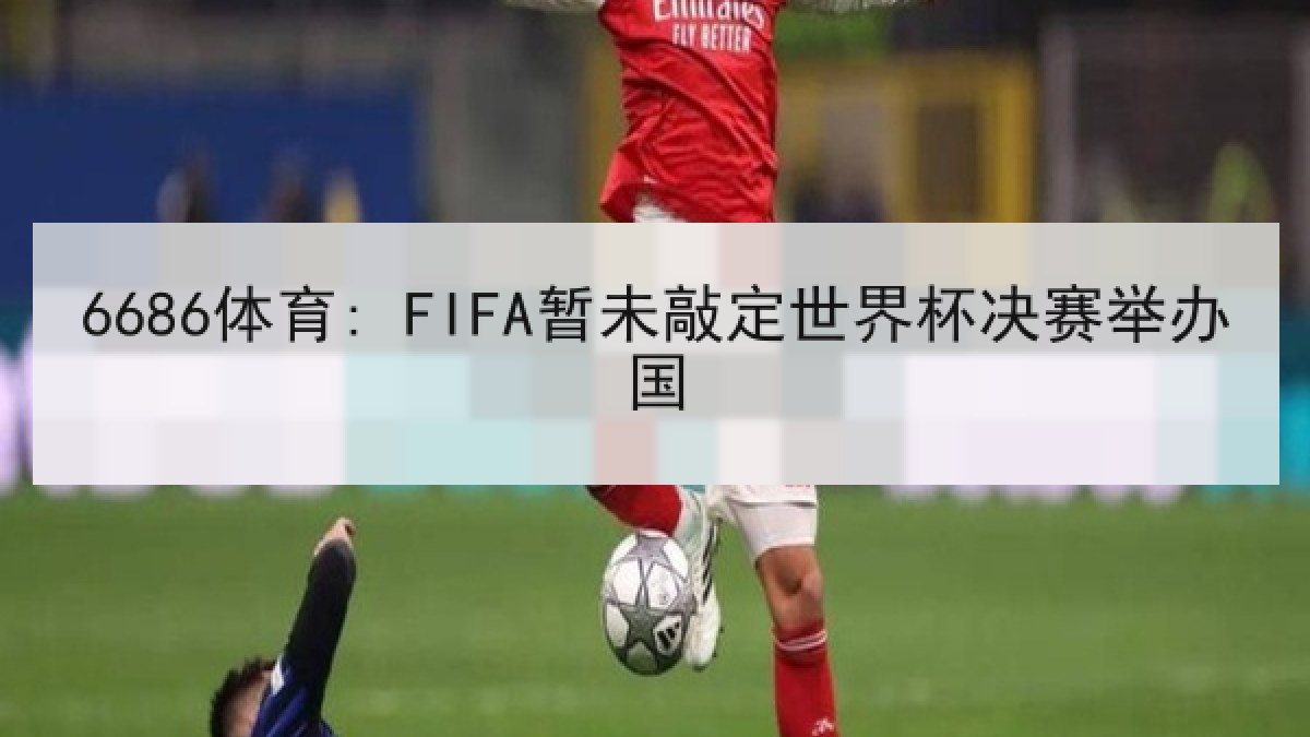 6686体育: FIFA暂未敲定世界杯决赛举办国 6686体育: FIFA暂未敲定世界杯决赛举办国